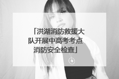 洪湖消防救援大队开展中高考考点消防安全检查