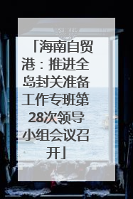 海南自贸港：推进全岛封关准备工作专班第28次领导小组会议召开