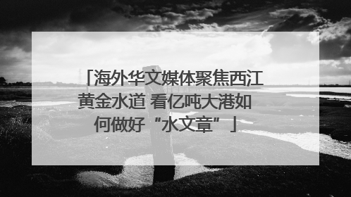 海外华文媒体聚焦西江黄金水道 看亿吨大港如何做好“水文章”