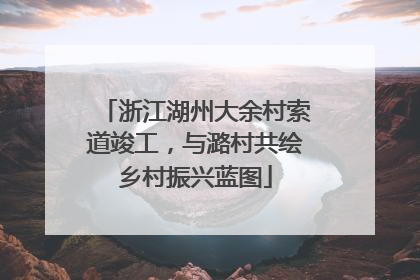 浙江湖州大余村索道竣工，与潞村共绘乡村振兴蓝图