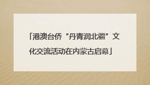 港澳台侨“丹青润北疆”文化交流活动在内蒙古启幕