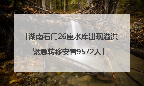 湖南石门26座水库出现溢洪 紧急转移安置9572人