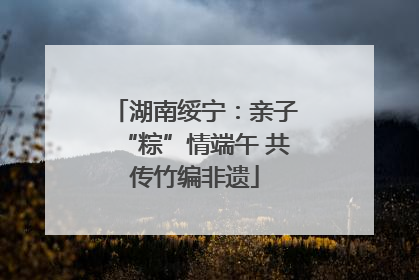 湖南绥宁：亲子“粽”情端午 共传竹编非遗