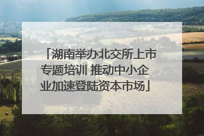 湖南举办北交所上市专题培训 推动中小企业加速登陆资本市场