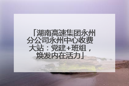 湖南高速集团永州分公司永州中心收费大站：党建+班组，焕发内在活力