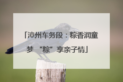 漳州车务段：粽香润童梦 “粽”享亲子情