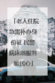 老人住院急需补办身份证 民警病床前服务暖民心