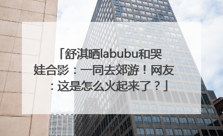 舒淇晒labubu和哭娃合影：一同去郊游！网友：这是怎么火起来了？