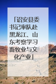 诏安县委书记率队赴黑龙江、山东考察学习畜牧业与文化产业