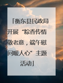 衡东县民政局开展“粽香传情敬老意，端午慰问暖人心”主题活动