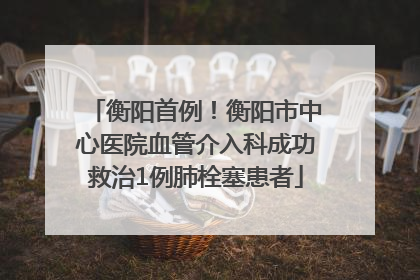 衡阳首例！衡阳市中心医院血管介入科成功救治1例肺栓塞患者