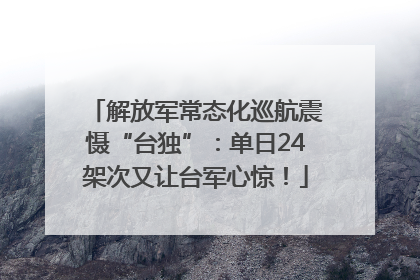 解放军常态化巡航震慑“台独”：单日24架次又让台军心惊！