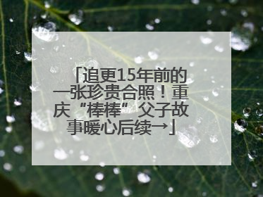 追更15年前的一张珍贵合照！重庆“棒棒”父子故事暖心后续→