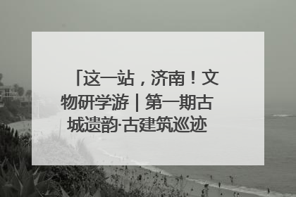 这一站，济南！文物研学游｜第一期古城遗韵·古建筑巡迹之旅圆满结束