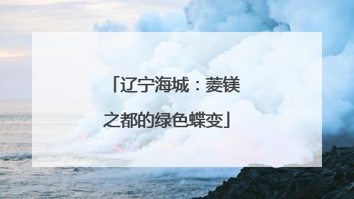 辽宁海城：菱镁之都的绿色蝶变
