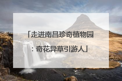 走进南昌珍奇植物园：奇花异草引游人
