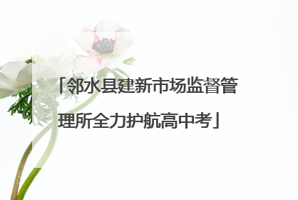 邻水县建新市场监督管理所全力护航高中考