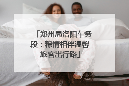 郑州局洛阳车务段：粽情相伴温馨旅客出行路
