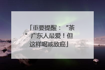 重要提醒：“茶”广东人最爱！但这样喝或致癌