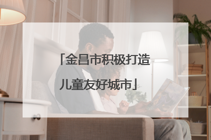 金昌市积极打造儿童友好城市