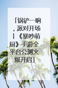 锅铲一响，派对开场丨《暴吵萌厨》手游全平台公测火爆开启