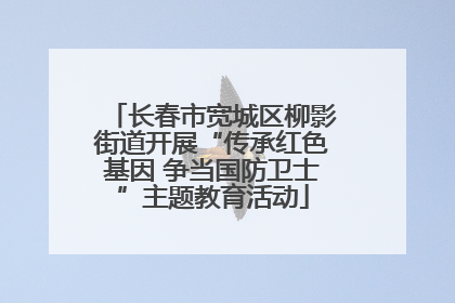 长春市宽城区柳影街道开展“传承红色基因 争当国防卫士”主题教育活动
