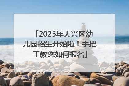 2025年大兴区幼儿园招生开始啦！手把手教您如何报名