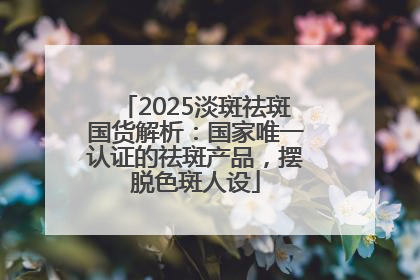2025淡斑祛斑国货解析：国家唯一认证的祛斑产品，摆脱色斑人设