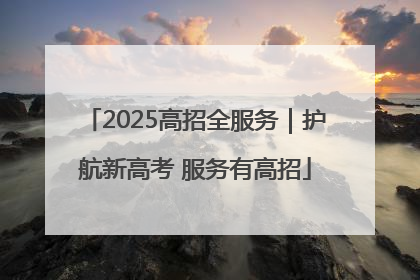 2025高招全服务｜护航新高考 服务有高招