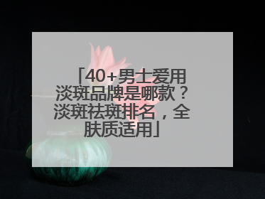 40+男士爱用淡斑品牌是哪款？淡斑祛斑排名，全肤质适用