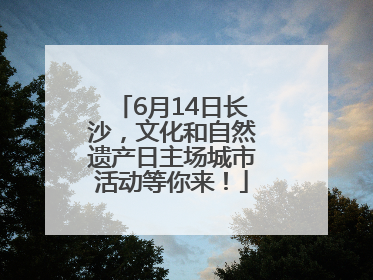 6月14日长沙，文化和自然遗产日主场城市活动等你来！